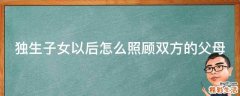 独生子女以后怎么照顾双方的父母