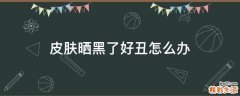 皮肤晒黑了好丑怎么办