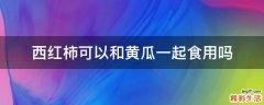 西红柿可以和黄瓜一起食用吗