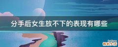 分手后女生放不下的表现有哪些