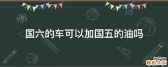 国六的车可以加国五的油吗