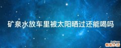 矿泉水放车里被太阳晒过还能喝吗