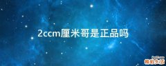 2ccm厘米哥是正品吗