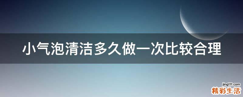 小气泡清洁多久做一次比较合理