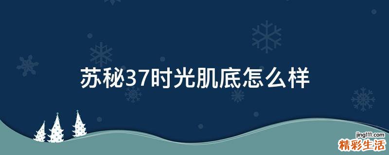 苏秘37时光肌底怎么样