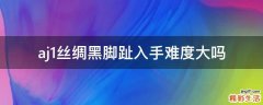 aj1丝绸黑脚趾入手难度大吗