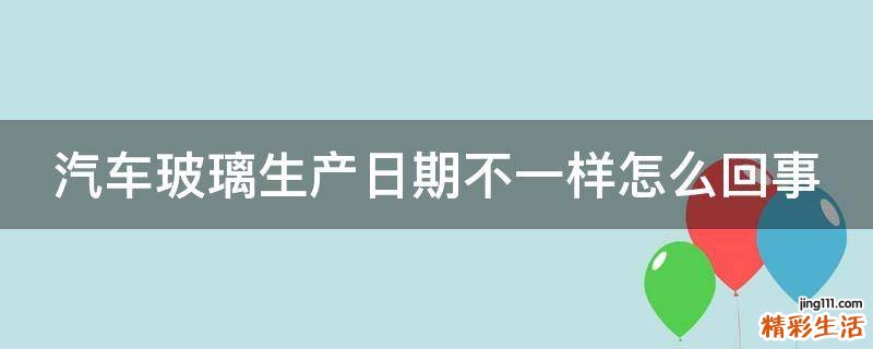 汽车玻璃生产日期不一样怎么回事