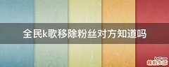 全民k歌移除粉丝对方知道吗