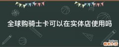 全球购骑士卡可以在实体店使用吗