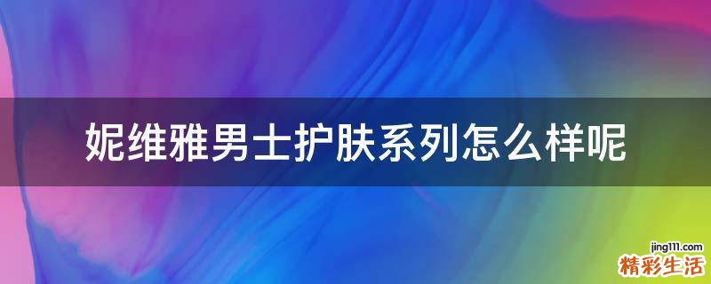妮维雅男士护肤系列怎么样呢