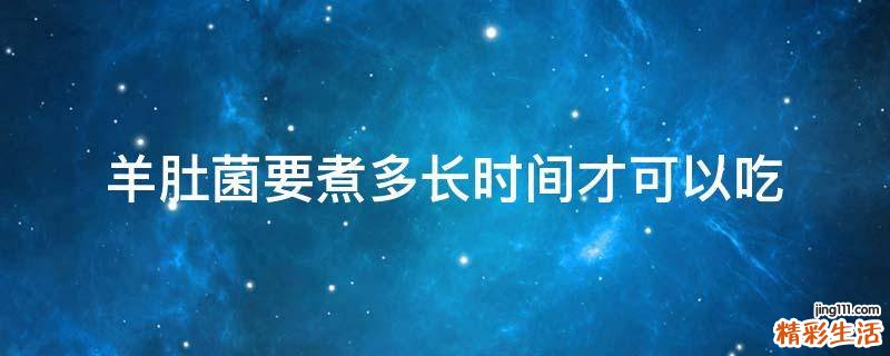 羊肚菌要煮多长时间才可以吃