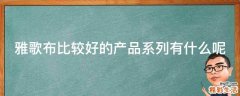 雅歌布比较好的产品系列有什么呢
