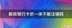 邮政银行卡折一体不能注销吗