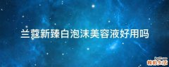 兰蔻新臻白泡沫美容液好用吗