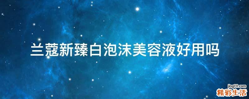兰蔻新臻白泡沫美容液好用吗
