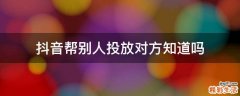 抖音帮别人投放对方知道吗