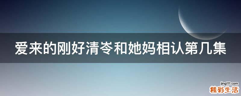 爱来的刚好清岺和她妈相认第几集