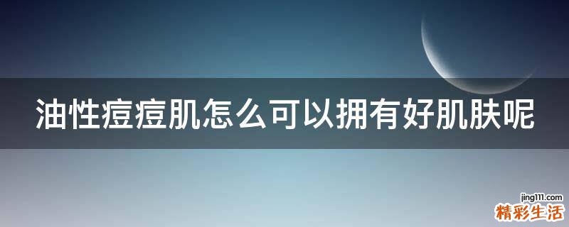 油性痘痘肌怎么可以拥有好肌肤呢
