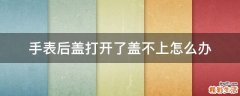 手表后盖打开了盖不上怎么办