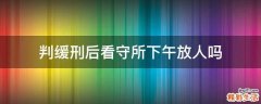 判缓刑后看守所下午放人吗