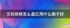 文玩核桃怎么盘红用什么刷子好