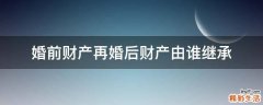 婚前财产再婚后财产由谁继承