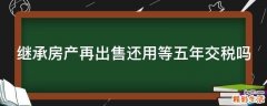 继承房产再出售还用等五年交税吗