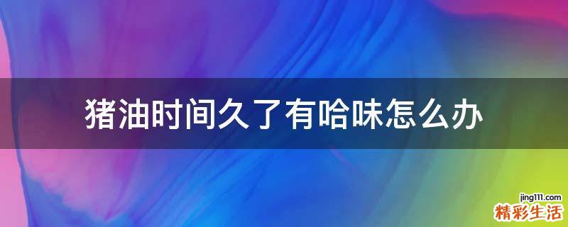 猪油时间久了有哈味怎么办