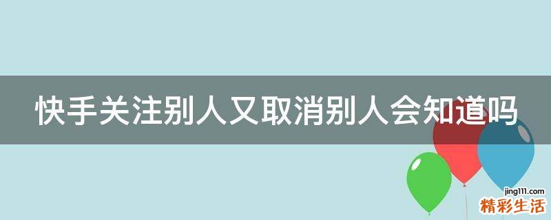 快手关注别人又取消别人会知道吗