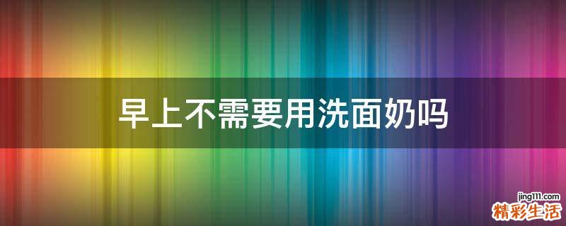 早上不需要用洗面奶吗