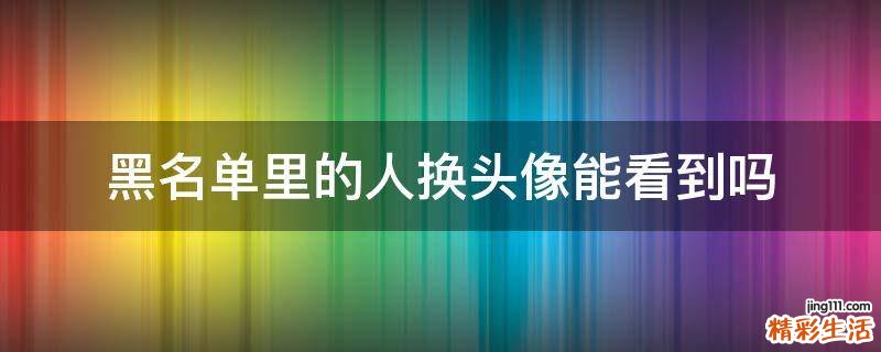 黑名单里的人换头像能看到吗