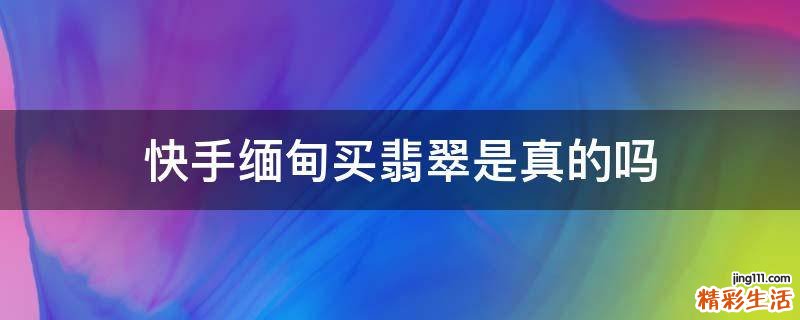快手缅甸买翡翠是真的吗