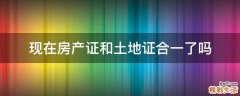 现在房产证和土地证合一了吗