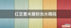 红豆薏米磨粉泡水喝吗