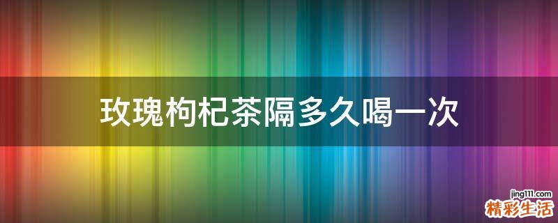 玫瑰枸杞茶隔多久喝一次