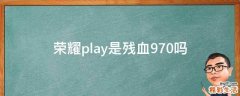 荣耀play是残血970吗