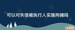 可以对失信被执行人实施拘捕吗
