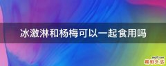 冰激淋和杨梅可以一起食用吗