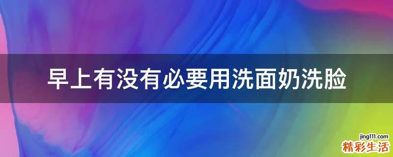 早上有没有必要用洗面奶洗脸