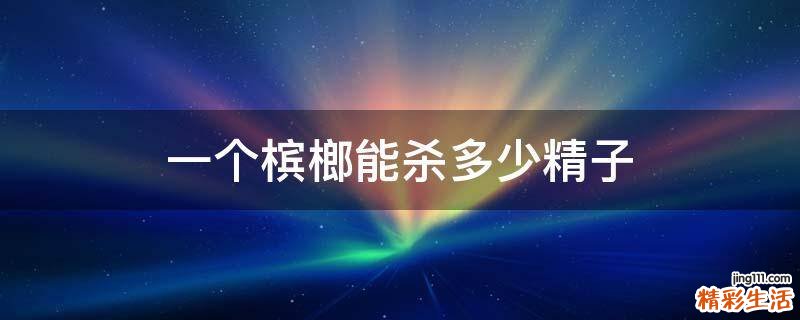 一个槟榔能杀多少精子
