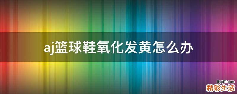 aj篮球鞋氧化发黄怎么办