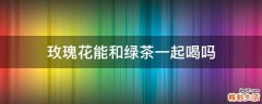 玫瑰花能和绿茶一起喝吗
