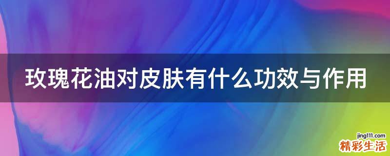 玫瑰花油对皮肤有什么功效与作用