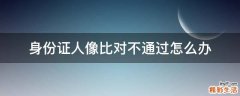 身份证人像比对不通过怎么办