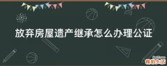 放弃房屋遗产继承怎么办理公证