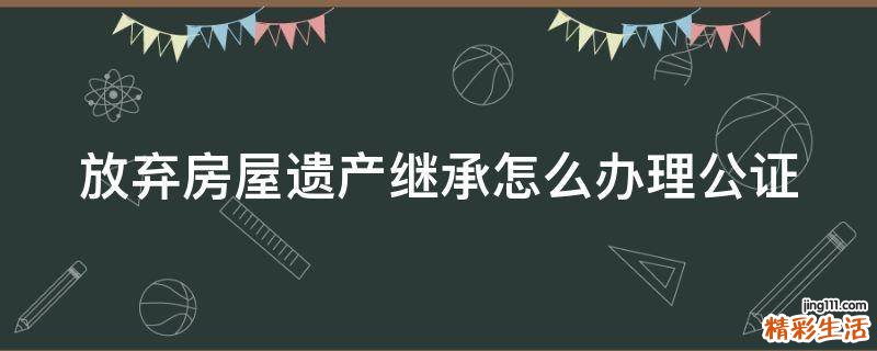 放弃房屋遗产继承怎么办理公证