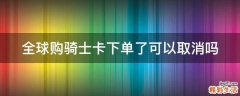 全球购骑士卡下单了可以取消吗