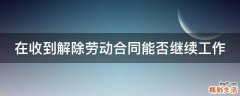 在收到解除劳动合同能否继续工作