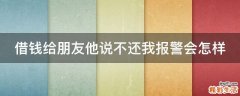 借钱给朋友他说不还我报警会怎样