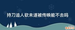 持刀追人砍未遂被传唤能不去吗